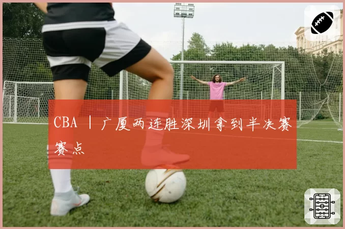 CBA |广厦两连胜深圳拿到半决赛赛点