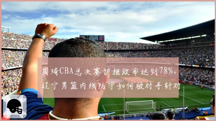周琦CBA总决赛护框效率达到78%,辽宁男篮内线防守如何被对手针对?