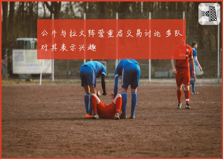 公牛与拉文阵营重启交易讨论 多队对其表示兴趣