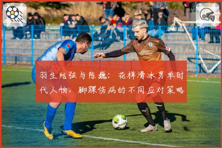 羽生结弦与陈巍:花样滑冰男单时代人物,脚踝伤病的不同应对策略与艺术表现力对比