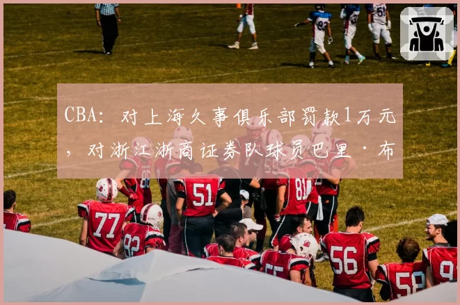 CBA:对上海久事俱乐部罚款1万元,对浙江浙商证券队球员巴里·布朗罚款2万元