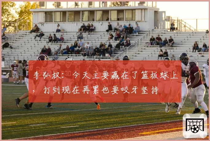 李弘权:今天主要赢在了篮板球上,打到现在再累也要咬牙坚持