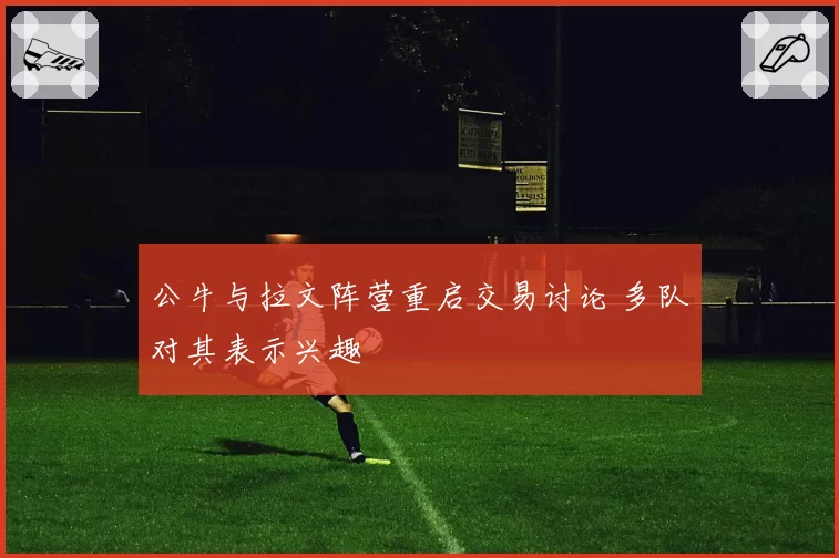 公牛与拉文阵营重启交易讨论 多队对其表示兴趣