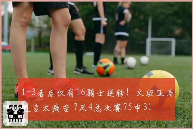 1-3落后仅有16骑士逆转！文班亚马直言太痛苦 7尺4总决赛75中31