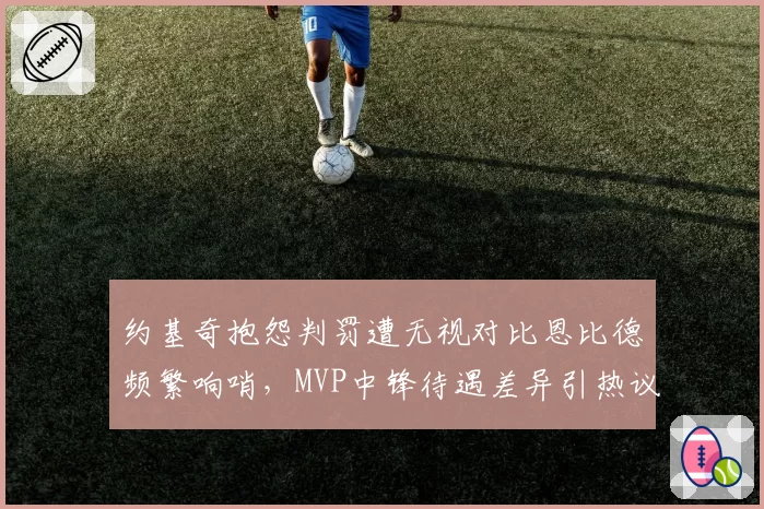 约基奇抱怨判罚遭无视对比恩比德频繁响哨,MVP中锋待遇差异引热议