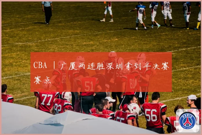 CBA ｜广厦两连胜深圳拿到半决赛赛点