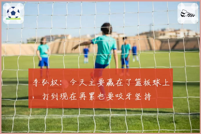李弘权:今天主要赢在了篮板球上,打到现在再累也要咬牙坚持