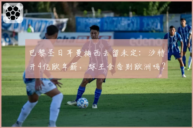 巴黎圣日耳曼梅西去留未定：沙特开4亿欧年薪，球王会告别欧洲吗？