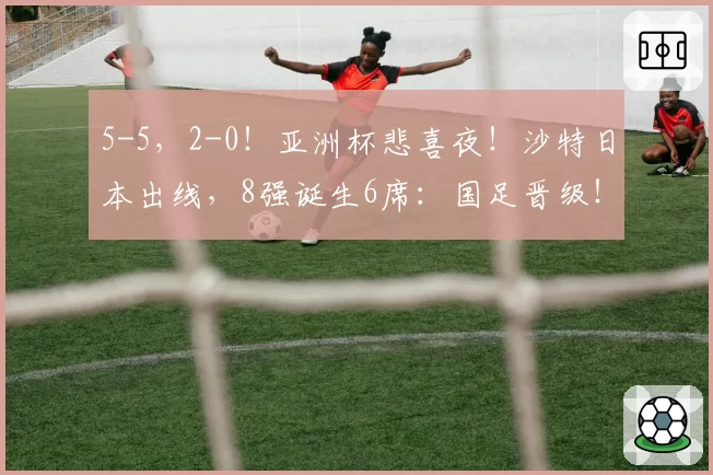 5-5，2-0！亚洲杯悲喜夜！沙特日本出线，8强诞生6席：国足晋级！