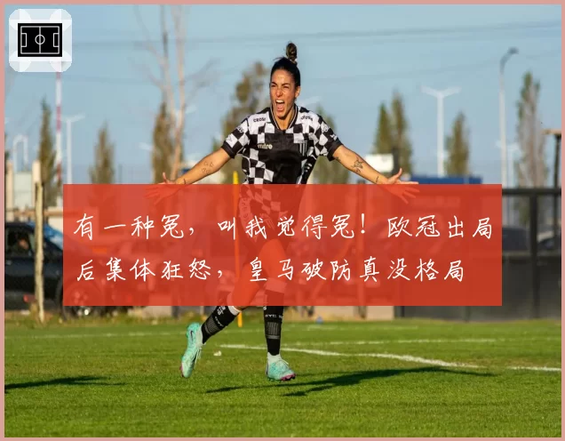 有一种冤，叫我觉得冤！欧冠出局后集体狂怒，皇马破防真没格局