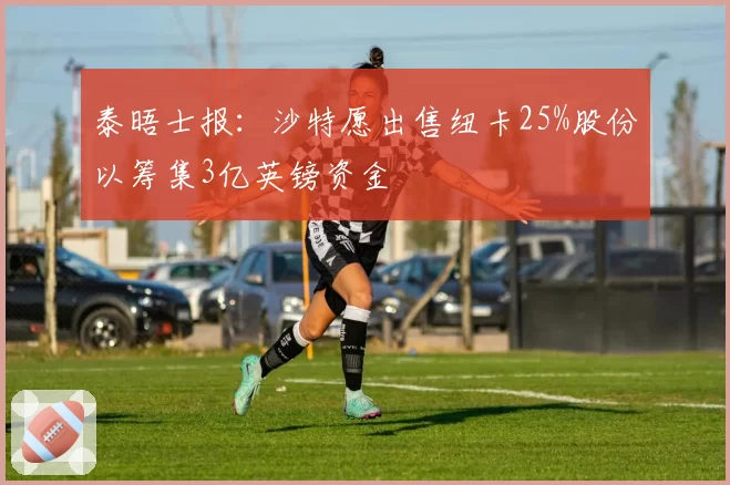 泰晤士报:沙特愿出售纽卡25%股份以筹集3亿英镑资金