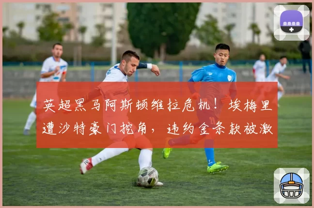 英超黑马阿斯顿维拉危机！埃梅里遭沙特豪门挖角，违约金条款被激活