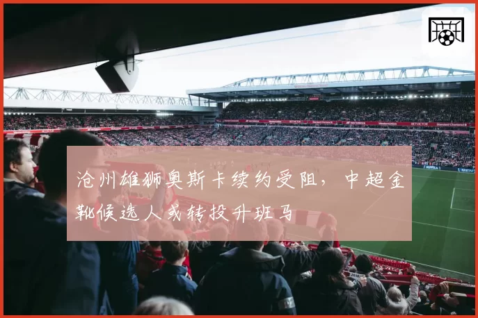 沧州雄狮奥斯卡续约受阻,中超金靴候选人或转投升班马