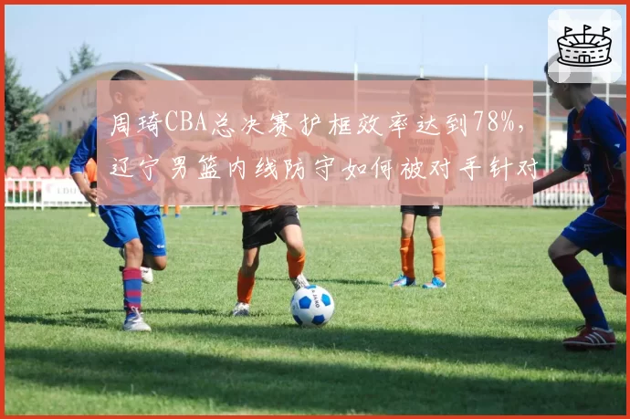 周琦CBA总决赛护框效率达到78%,辽宁男篮内线防守如何被对手针对?