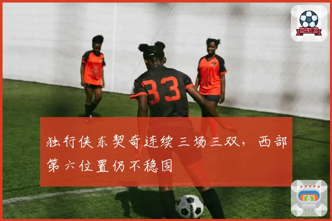 独行侠东契奇连续三场三双，西部第六位置仍不稳固