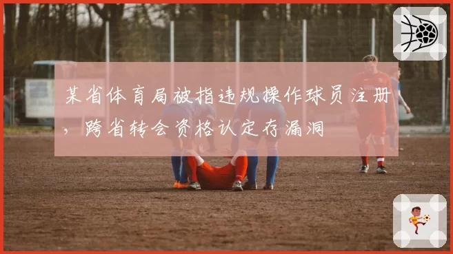 某省体育局被指违规操作球员注册,跨省转会资格认定存漏洞