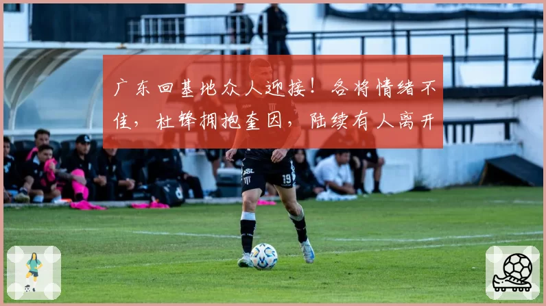 广东回基地众人迎接！各将情绪不佳，杜锋拥抱奎因，陆续有人离开