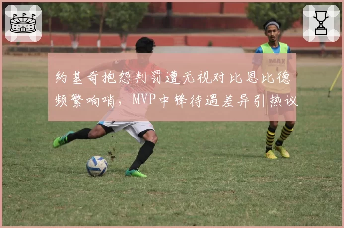 约基奇抱怨判罚遭无视对比恩比德频繁响哨,MVP中锋待遇差异引热议