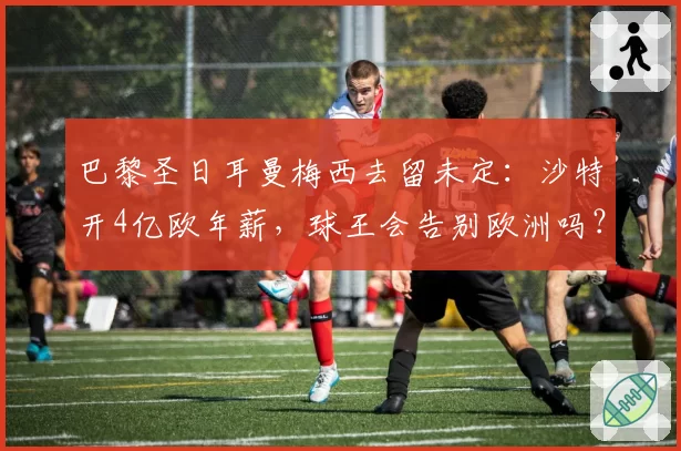 巴黎圣日耳曼梅西去留未定：沙特开4亿欧年薪，球王会告别欧洲吗？
