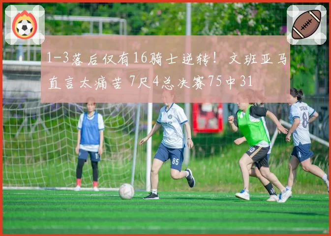 1-3落后仅有16骑士逆转！文班亚马直言太痛苦 7尺4总决赛75中31
